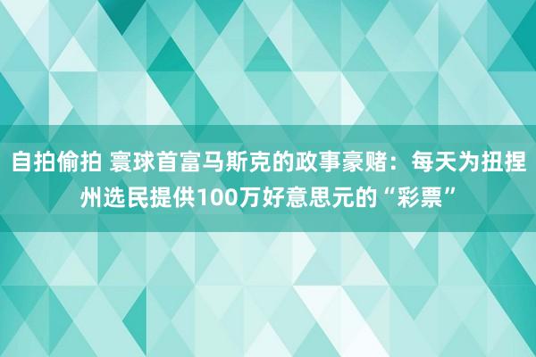 自拍偷拍 寰球首富马斯克的政事豪赌：每天为扭捏州选民提供100万好意思元的“彩票”