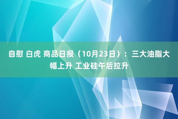 自慰 白虎 商品日报（10月23日）：三大油脂大幅上升 工业硅午后拉升