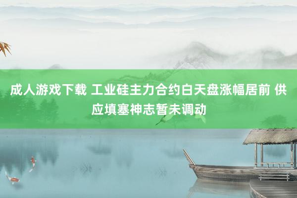 成人游戏下载 工业硅主力合约白天盘涨幅居前 供应填塞神志暂未调动