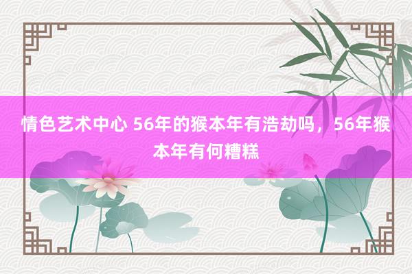 情色艺术中心 56年的猴本年有浩劫吗，56年猴本年有何糟糕