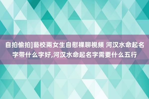 自拍偷拍]藝校兩女生自慰裸聊視頻 河汉水命起名字带什么字好，河汉水命起名字需要什么五行