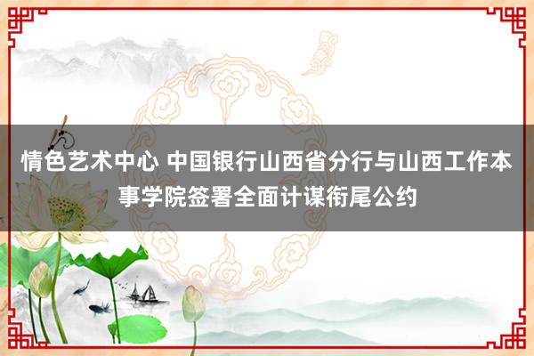 情色艺术中心 中国银行山西省分行与山西工作本事学院签署全面计谋衔尾公约