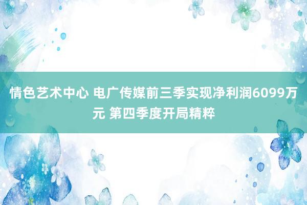 情色艺术中心 电广传媒前三季实现净利润6099万元 第四季度开局精粹