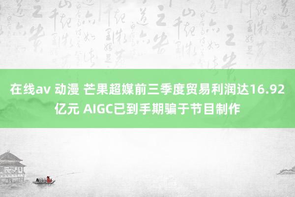 在线av 动漫 芒果超媒前三季度贸易利润达16.92亿元 AIGC已到手期骗于节目制作