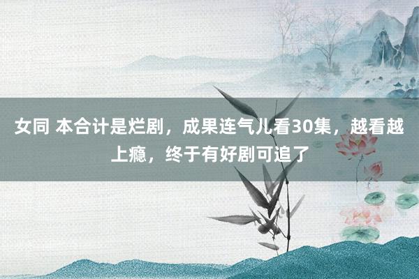 女同 本合计是烂剧，成果连气儿看30集，越看越上瘾，终于有好剧可追了