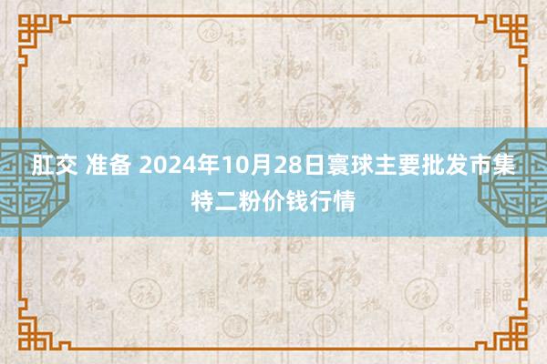 肛交 准备 2024年10月28日寰球主要批发市集特二粉价钱行情