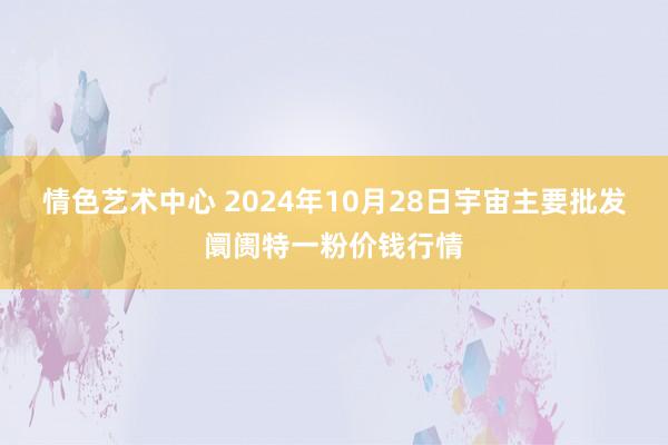 情色艺术中心 2024年10月28日宇宙主要批发阛阓特一粉价钱行情