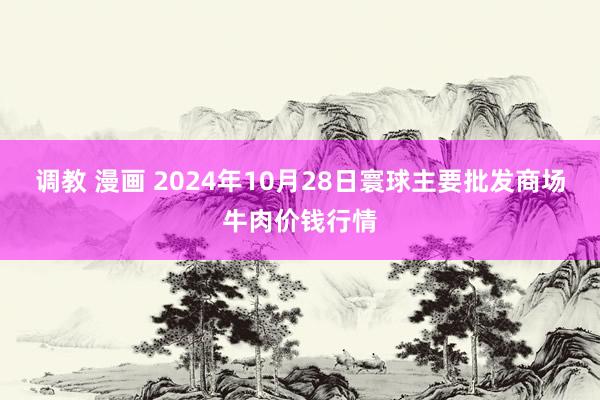 调教 漫画 2024年10月28日寰球主要批发商场牛肉价钱行情