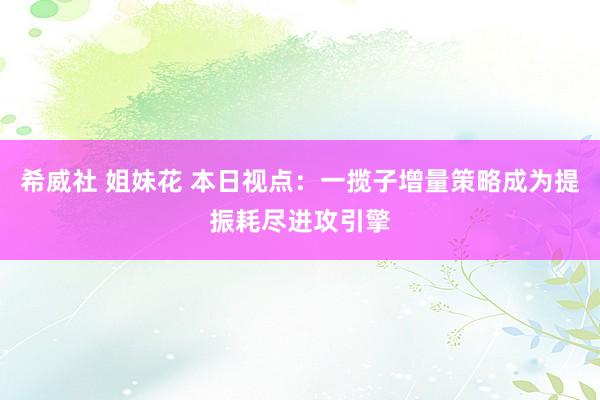 希威社 姐妹花 本日视点：一揽子增量策略成为提振耗尽进攻引擎