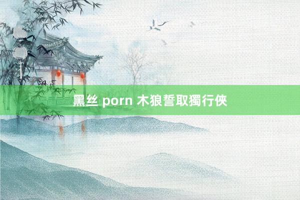 黑丝 porn 木狼誓取獨行俠