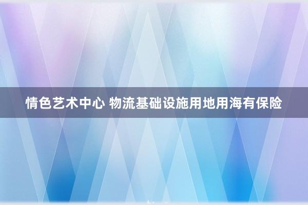 情色艺术中心 物流基础设施用地用海有保险