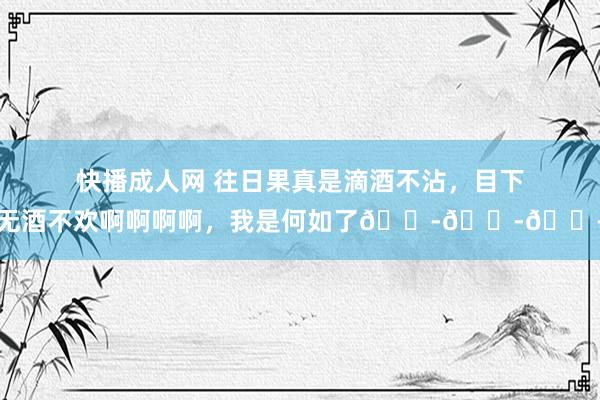 快播成人网 往日果真是滴酒不沾，目下无酒不欢啊啊啊啊，我是何如了😭😭😭