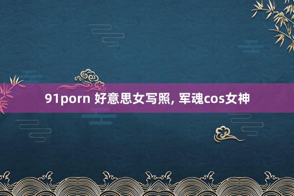 91porn 好意思女写照， 军魂cos女神