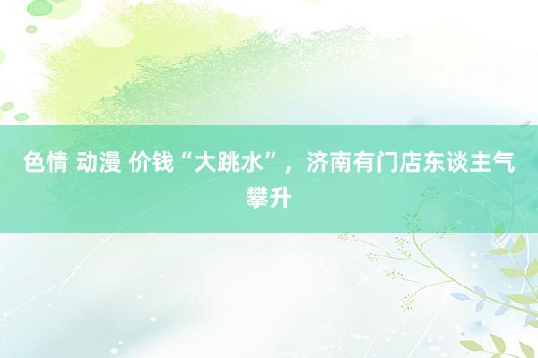 色情 动漫 价钱“大跳水”，济南有门店东谈主气攀升