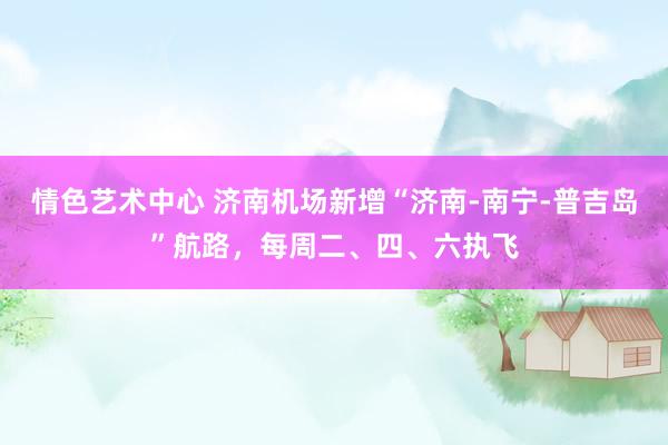 情色艺术中心 济南机场新增“济南-南宁-普吉岛”航路，每周二、四、六执飞