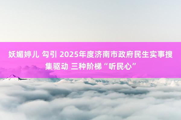 妖媚婷儿 勾引 2025年度济南市政府民生实事搜集驱动 三种阶梯“听民心”