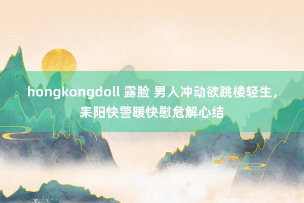 hongkongdoll 露脸 男人冲动欲跳楼轻生，耒阳快警暖快慰危解心结