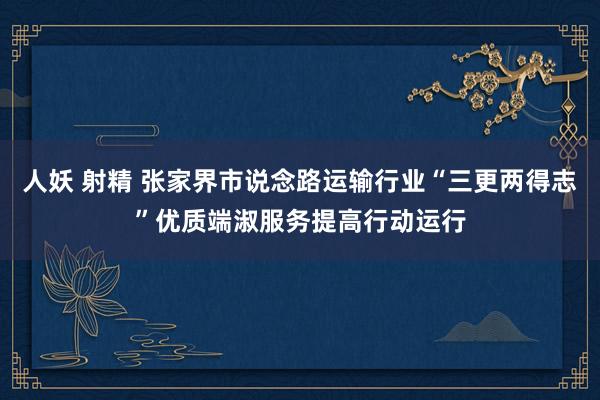 人妖 射精 张家界市说念路运输行业“三更两得志”优质端淑服务提高行动运行