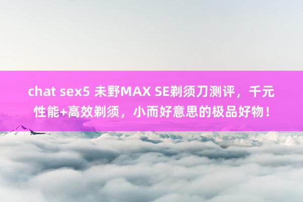 chat sex5 未野MAX SE剃须刀测评，千元性能+高效剃须，小而好意思的极品好物！