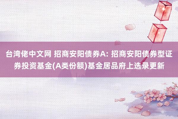 台湾佬中文网 招商安阳债券A: 招商安阳债券型证券投资基金(A类份额)基金居品府上选录更新