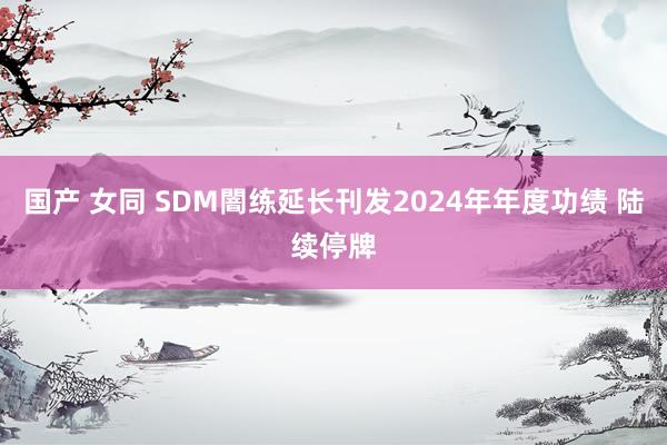 国产 女同 SDM闇练延长刊发2024年年度功绩 陆续停牌