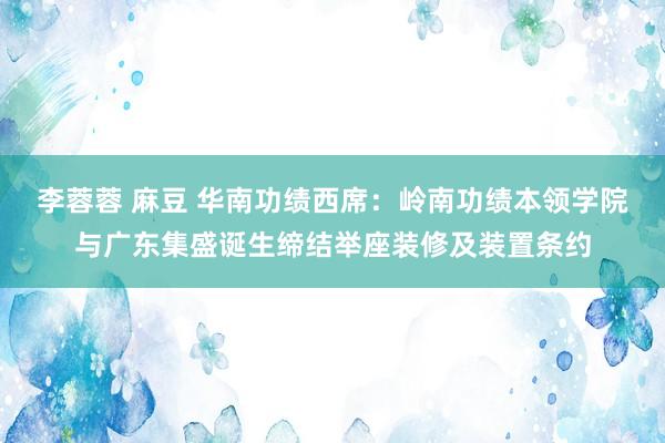 李蓉蓉 麻豆 华南功绩西席：岭南功绩本领学院与广东集盛诞生缔结举座装修及装置条约