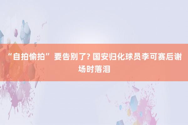 “自拍偷拍” 要告别了? 国安归化球员李可赛后谢场时落泪