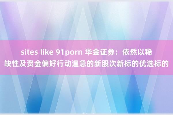 sites like 91porn 华金证券：依然以稀缺性及资金偏好行动遑急的新股次新标的优选标的