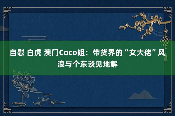 自慰 白虎 澳门Coco姐：带货界的“女大佬”风浪与个东谈见地解