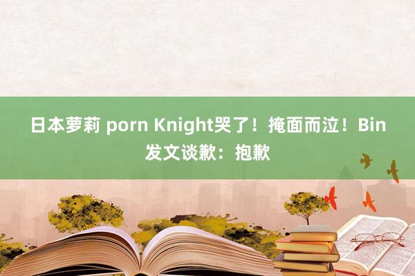 日本萝莉 porn Knight哭了！掩面而泣！Bin发文谈歉：抱歉