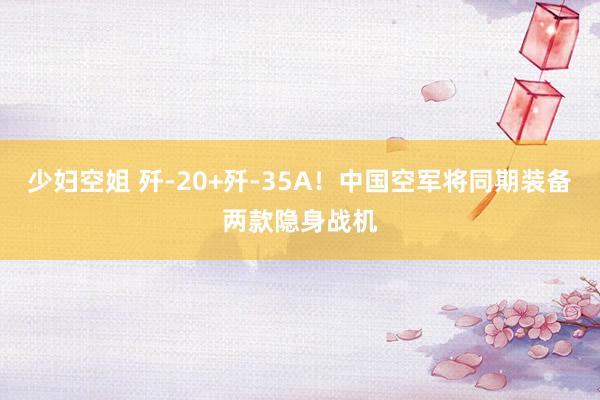 少妇空姐 歼-20+歼-35A！中国空军将同期装备两款隐身战机