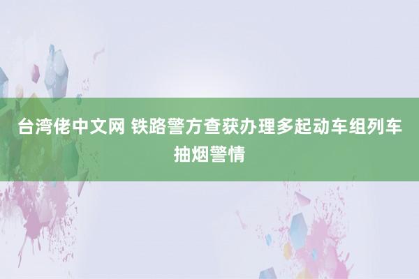 台湾佬中文网 铁路警方查获办理多起动车组列车抽烟警情