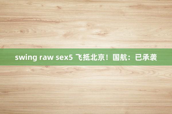 swing raw sex5 飞抵北京！国航：已承袭