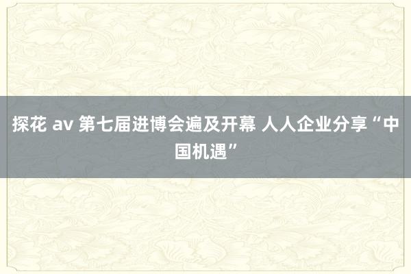 探花 av 第七届进博会遍及开幕 人人企业分享“中国机遇”