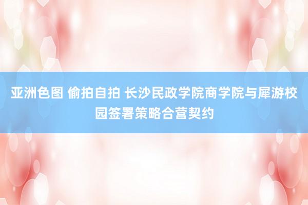 亚洲色图 偷拍自拍 长沙民政学院商学院与犀游校园签署策略合营契约