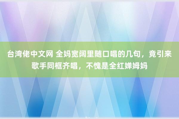 台湾佬中文网 全妈宽阔里随口唱的几句，竟引来歌手同框齐唱，不愧是全红婵姆妈