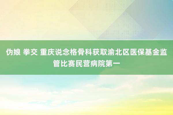 伪娘 拳交 重庆说念格骨科获取渝北区医保基金监管比赛民营病院第一