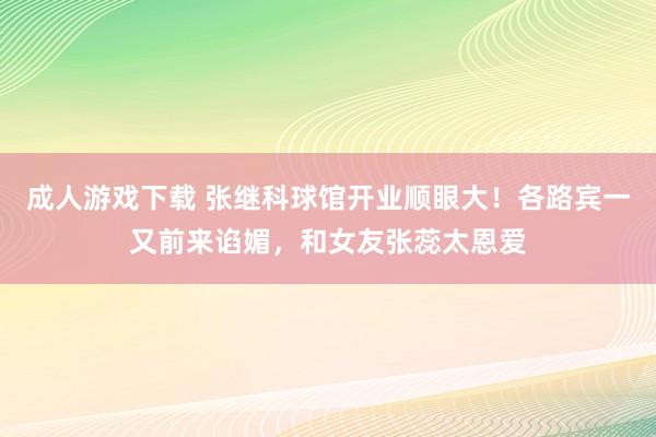 成人游戏下载 张继科球馆开业顺眼大！各路宾一又前来谄媚，和女友张蕊太恩爱