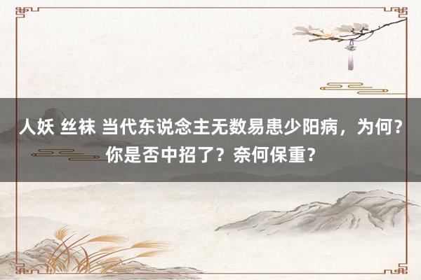 人妖 丝袜 当代东说念主无数易患少阳病，为何？你是否中招了？奈何保重？