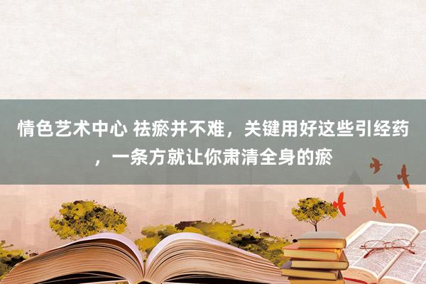 情色艺术中心 祛瘀并不难，关键用好这些引经药，一条方就让你肃清全身的瘀