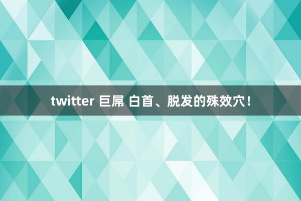 twitter 巨屌 白首、脱发的殊效穴！