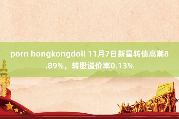 porn hongkongdoll 11月7日新星转债高潮8.89%，转股溢价率0.13%