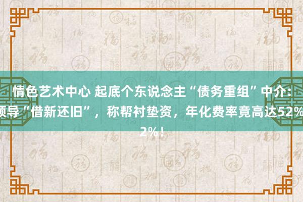 情色艺术中心 起底个东说念主“债务重组”中介：领导“借新还旧”，称帮衬垫资，年化费率竟高达52%！