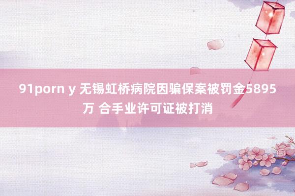 91porn y 无锡虹桥病院因骗保案被罚金5895万 合手业许可证被打消