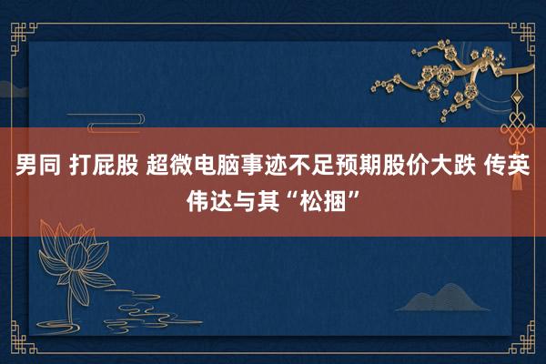 男同 打屁股 超微电脑事迹不足预期股价大跌 传英伟达与其“松捆”