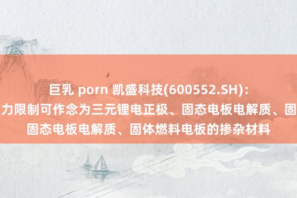 巨乳 porn 凯盛科技(600552.SH)：纳米氧化锆产物在新动力限制可作念为三元锂电正极、固态电板电解质、固体燃料电板的掺杂材料