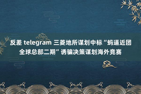 反差 telegram 三菱地所谋划中标“蚂逼近团全球总部二期”诱骗决策谋划海外竞赛