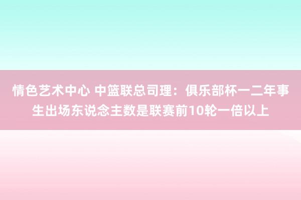 情色艺术中心 中篮联总司理：俱乐部杯一二年事生出场东说念主数是联赛前10轮一倍以上