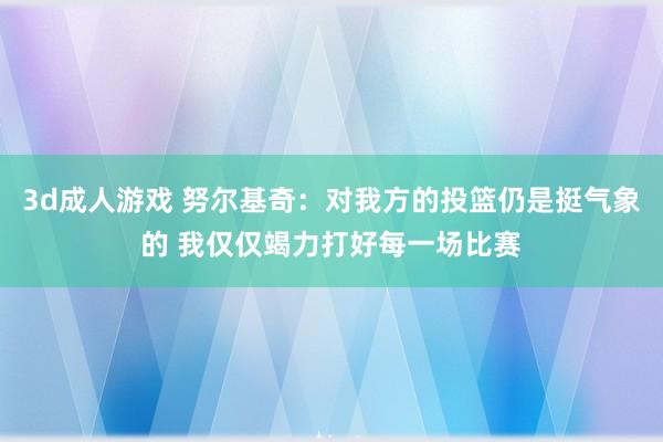 3d成人游戏 努尔基奇：对我方的投篮仍是挺气象的 我仅仅竭力打好每一场比赛