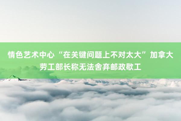 情色艺术中心 “在关键问题上不对太大” 加拿大劳工部长称无法舍弃邮政歇工